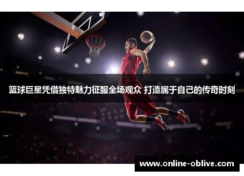 篮球巨星凭借独特魅力征服全场观众 打造属于自己的传奇时刻