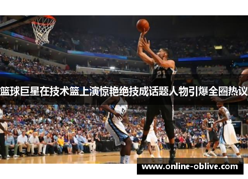 篮球巨星在技术篮上演惊艳绝技成话题人物引爆全圈热议