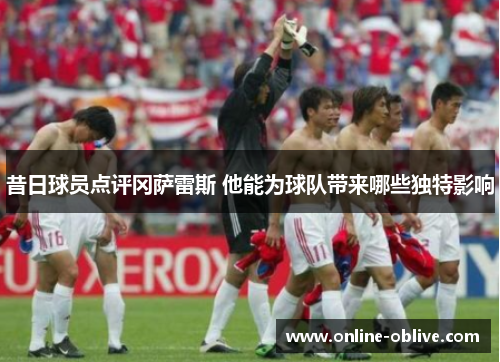 昔日球员点评冈萨雷斯 他能为球队带来哪些独特影响