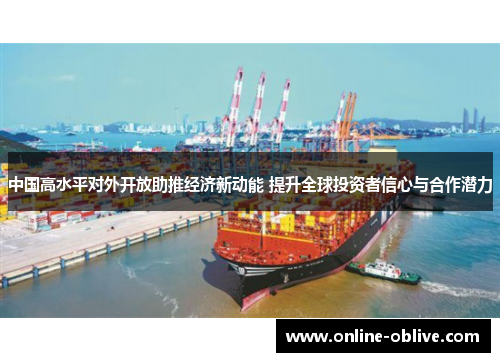 中国高水平对外开放助推经济新动能 提升全球投资者信心与合作潜力